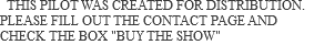  THIS PILOT WAS CREATED FOR DISTRIBUTION. PLEASE FILL OUT THE CONTACT PAGE AND CHECK THE BOX "BUY THE SHOW"